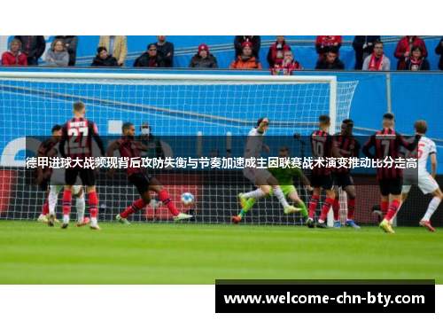 德甲进球大战频现背后攻防失衡与节奏加速成主因联赛战术演变推动比分走高