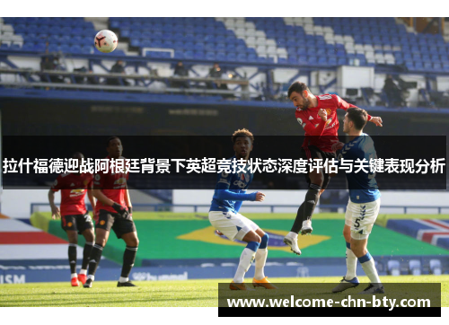 拉什福德迎战阿根廷背景下英超竞技状态深度评估与关键表现分析