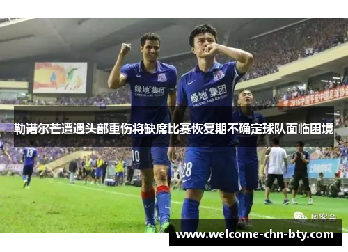 勒诺尔芒遭遇头部重伤将缺席比赛恢复期不确定球队面临困境