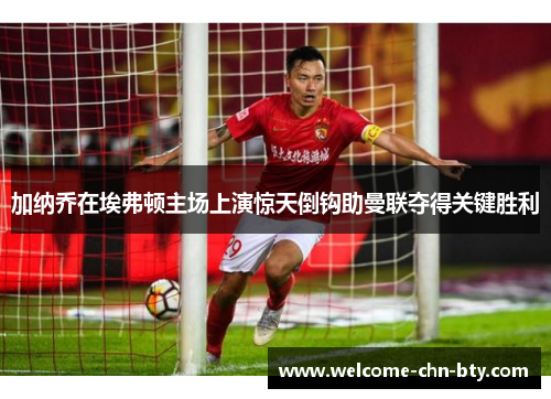 加纳乔在埃弗顿主场上演惊天倒钩助曼联夺得关键胜利 加纳乔在埃弗顿主场上演惊天倒钩助曼联夺得关键胜利