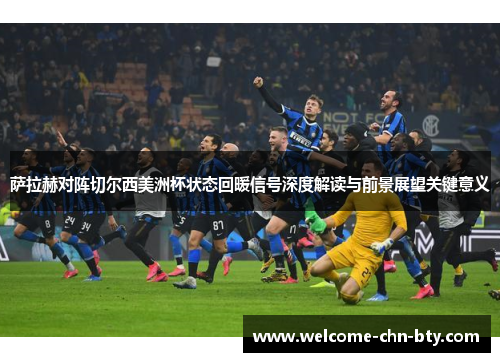 萨拉赫对阵切尔西美洲杯状态回暖信号深度解读与前景展望关键意义 萨拉赫对阵切尔西美洲杯状态回暖信号深度解读与前景展望关键意义